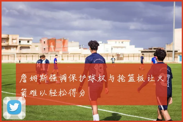詹姆斯强调保护球权与抢篮板让火箭难以轻松得分