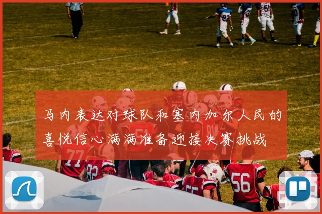 马内表达对球队和塞内加尔人民的喜悦信心满满准备迎接决赛挑战