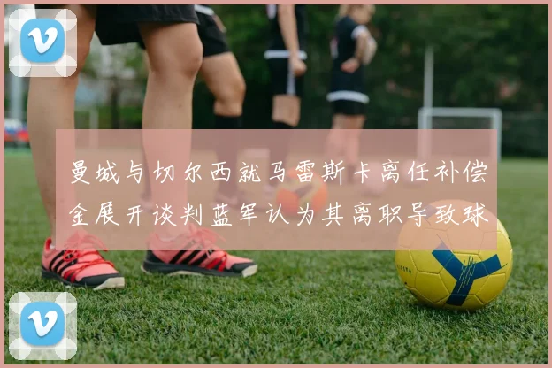曼城与切尔西就马雷斯卡离任补偿金展开谈判蓝军认为其离职导致球队崩盘