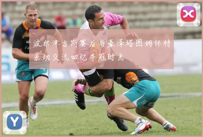 波尔津吉斯赛后与豪泽塔图姆怀特亲切交流回忆夺冠时光
