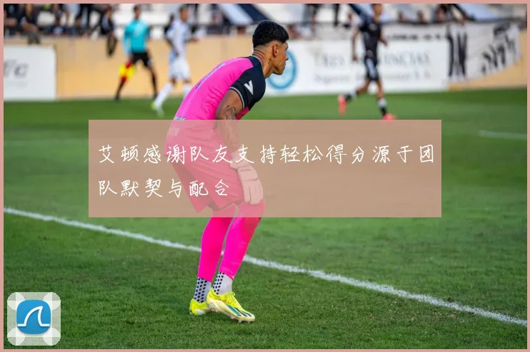 艾顿感谢队友支持轻松得分源于团队默契与配合