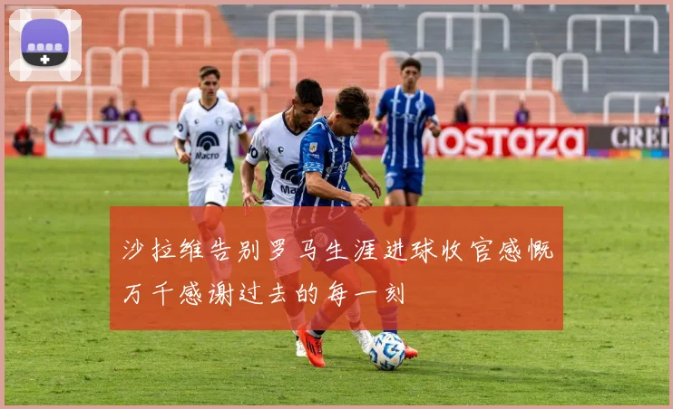 沙拉维告别罗马生涯进球收官感慨万千感谢过去的每一刻