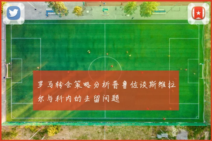 罗马转会策略分析普鲁佐谈斯维拉尔与科内的去留问题