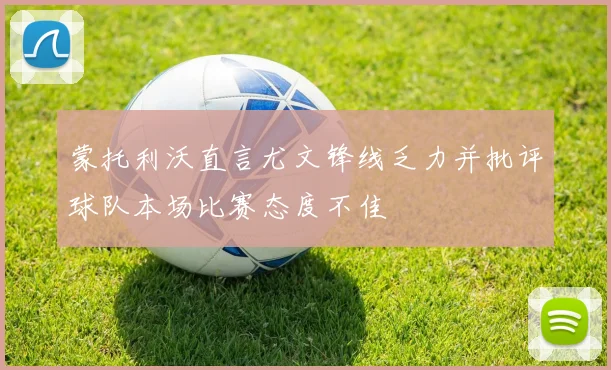 蒙托利沃直言尤文锋线乏力并批评球队本场比赛态度不佳