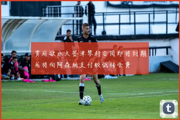 贾府欲永久签津琴科合同即将到期或将向阿森纳支付较低转会费