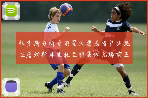 帕金斯分析全明星投票或将首次见证詹姆斯库里杜兰特集体无缘前五