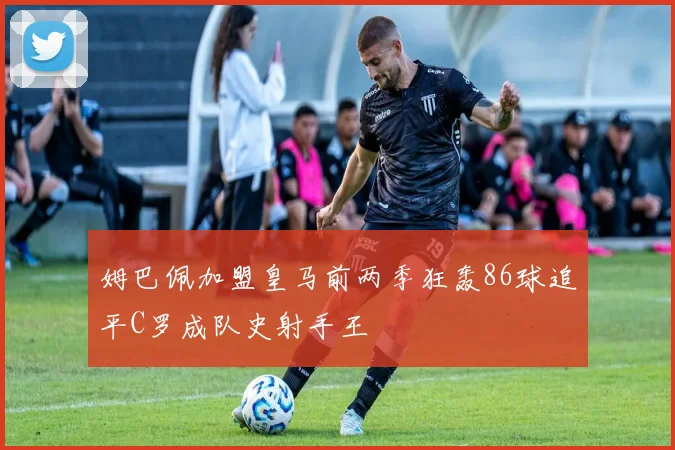 姆巴佩加盟皇马前两季狂轰86球追平C罗成队史射手王