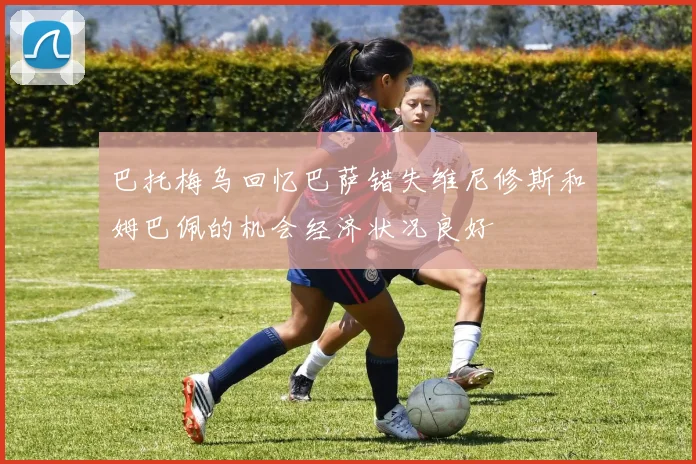 巴托梅乌回忆巴萨错失维尼修斯和姆巴佩的机会经济状况良好